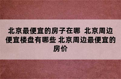 北京最便宜的房子在哪  北京周边便宜楼盘有哪些 北京周边最便宜的房价